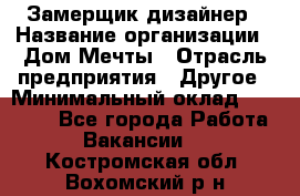 Замерщик-дизайнер › Название организации ­ Дом Мечты › Отрасль предприятия ­ Другое › Минимальный оклад ­ 30 000 - Все города Работа » Вакансии   . Костромская обл.,Вохомский р-н